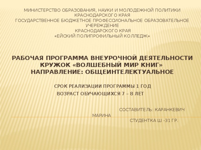 МИНИСТЕРСТВО ОБРАЗОВАНИЯ, НАУКИ И МОЛОДЕЖНОЙ ПОЛИТИКИ КРАСНОДАРСКОГО КРАЯ  ГОСУДАРСТВЕННОЕ БЮДЖЕТНОЕ ПРОФЕССИОНАЛЬНОЕ ОБРАЗОВАТЕЛЬНОЕ УЧЕРЕЖДЕНИЕ  КРАСНОДАРСКОГО КРАЯ  «ЕЙСКИЙ ПОЛИПРОФИЛЬНЫЙ КОЛЛЕДЖ»    РАБОЧАЯ ПРОГРАММА ВНЕУРОЧНОЙ ДЕЯТЕЛЬНОСТИ  КРУЖОК «ВОЛШЕБНЫЙ МИР КНИГ»  НАПРАВЛЕНИЕ: ОБЩЕИНТЕЛЕКТУАЛЬНОЕ   Срок реализации программы 1 год  Возраст обучающихся 7 – 8 лет         Составитель: Каранкевич Марина  студентка Ш -31 гр.   