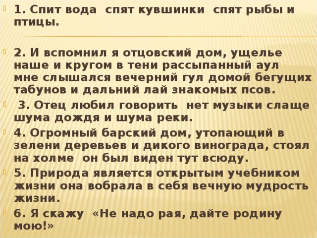 1. Спит вода спят кувшинки спят рыбы и птицы.  2. И вспомнил я отцовский дом, ущелье наше и кругом в тени рассыпанный аул мне слышался вечерний гул домой бегущих табунов и дальний лай знакомых псов.  3. Отец любил говорить нет музыки слаще шума дождя и шума реки. 4. Огромный барский дом, утопающий в зелени деревьев и дикого винограда, стоял на холме он был виден тут всюду. 5. Природа является открытым учебником жизни она вобрала в себя вечную мудрость жизни. 6. Я скажу «Не надо рая, дайте родину мою!»  