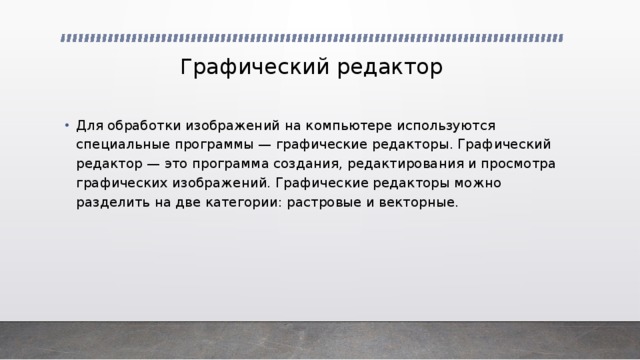 Графический редактор Для обработки изображений на компьютере используются специальные программы — графические редакторы. Графический редактор — это программа создания, редактирования и просмотра графических изображений. Графические редакторы можно разделить на две категории: растровые и векторные. 