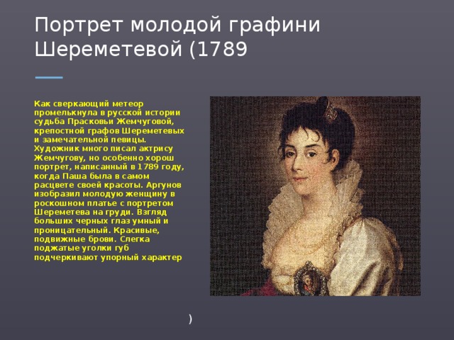 Портрет молодой графини Шереметевой (1789 Как сверкающий метеор промелькнула в русской истории судьба Прасковьи Жемчуговой, крепостной графов Шереметевых и замечательной певицы. Художник много писал актрису Жемчугову, но особенно хорош портрет, написанный в 1789 году, когда Паша была в самом расцвете своей красоты. Аргунов изобразил молодую женщину в роскошном платье с портретом Шереметева на груди. Взгляд больших черных глаз умный и проницательный. Красивые, подвижные брови. Слегка поджатые уголки губ подчеркивают упорный характер )  