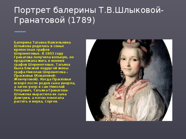 Портрет балерины Т.В.Шлыковой-Гранатовой (1789) Балерина Татьяна Вавсильевна Шлыкова родилась в семье крепостных графов Шереметевых. В 1803 году Гранатова получила вольную, но продолжала жить в имении графов Шереметевых. Татьяна была близкой подругой жены графа Николая Шереметева - Прасковьи (Ковалевой-Жемчуговой). Когда Прасковья вскоре после родов сына умерла, а затем умер и сам Николай Петрович, Татьяна Гранатова-Шлыкова вырастила их сына Дмитрия, а потом помогала растить и внука, Сергея.  