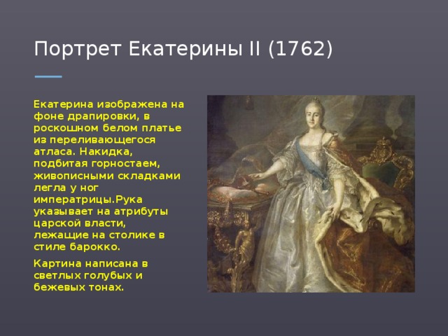 Портрет Екатерины II (1762) Екатерина изображена на фоне драпировки, в роскошном белом платье из переливающегося атласа. Накидка, подбитая горностаем, живописными складками легла у ног императрицы.Рука указывает на атрибуты царской власти, лежащие на столике в стиле барокко. Картина написана в светлых голубых и бежевых тонах.  