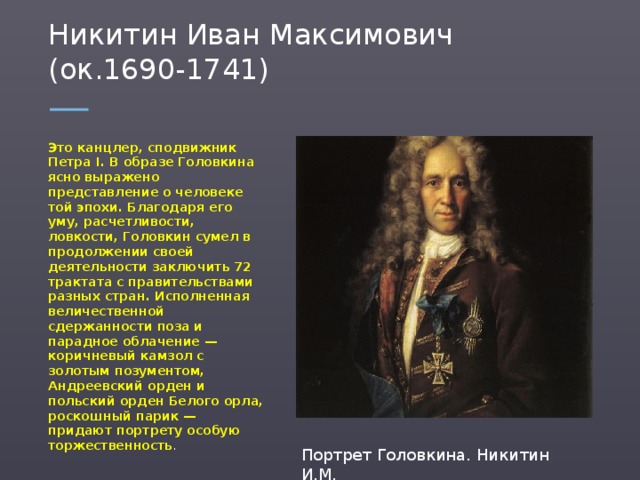 Никитин Иван Максимович (ок.1690-1741) Это канцлер, сподвижник Петра I. В образе Головкина ясно выражено представление о человеке той эпохи. Благодаря его уму, расчетливости, ловкости, Головкин сумел в продолжении своей деятельности заключить 72 трактата с правительствами разных стран. Исполненная величественной сдержанности поза и парадное облачение — коричневый камзол с золотым позументом, Андреевский орден и польский орден Белого орла, роскошный парик — придают портрету особую торжественность . Портрет Головкина. Никитин И.М.  