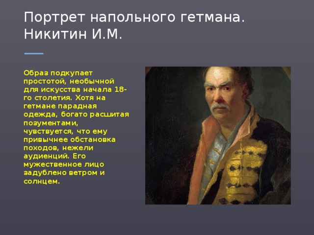 Портрет напольного гетмана. Никитин И.М. Образ подкупает простотой, необычной для искусства начала 18-го столетия. Хотя на гетмане парадная одежда, богато расшитая позументами, чувствуется, что ему привычнее обстановка походов, нежели аудиенций. Его мужественное лицо задублено ветром и солнцем.  