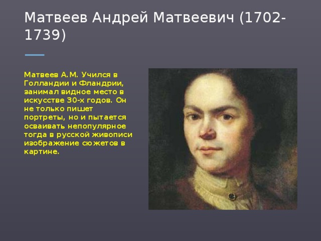 Матвеев Андрей Матвеевич (1702-1739) Матвеев А.М. Учился в Голландии и Фландрии, занимал видное место в искусстве 30-х годов. Он не только пишет портреты, но и пытается осваивать непопулярное тогда в русской живописи изображение сюжетов в картине.  