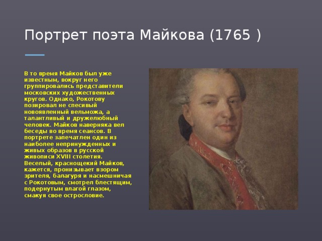 Портрет поэта Майкова (1765 ) В то время Майков был уже известным, вокруг него группировались представители московских художественных кругов. Однако, Рокотову позировал не спесивый новоявленный вельможа, а талантливый и дружелюбный человек. Майков наверняка вел беседы во время сеансов. В портрете запечатлен один из наиболее непринужденных и живых образов в русской живописи XVIII столетия. Веселый, краснощекий Майков, кажется, пронизывает взором зрителя, балагуря и насмешничая с Рокотовым, смотрел блестящим, подернутым влагой глазом, смакуя свое острословие.  