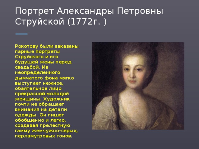 Портрет Александры Петровны Струйской (1772г. ) Рокотову были заказаны парные портреты Струйского и его будущей жены перед свадьбой. Из неопределенного дымчатого фона мягко выступает нежное, обаятельное лицо прекрасной молодой женщины. Художник почти не обращает внимания на детали одежды. Он пишет обобщенно и легко, создавая прелестную гамму жемчужно-серых, перламутровых тонов.  