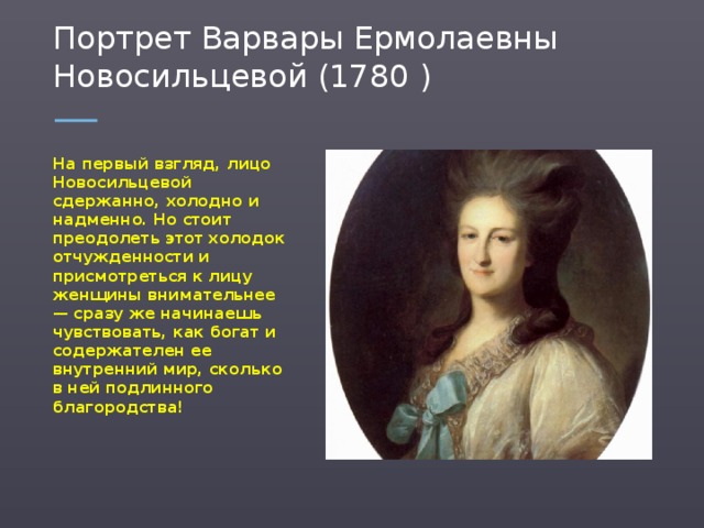 Портрет Варвары Ермолаевны Новосильцевой (1780 ) На первый взгляд, лицо Новосильцевой сдержанно, холодно и надменно. Но стоит преодолеть этот холодок отчужденности и присмотреться к лицу женщины внимательнее — сразу же начинаешь чувствовать, как богат и содержателен ее внутренний мир, сколько в ней подлинного благородства!  