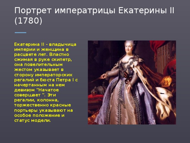 Портрет императрицы Екатерины II (1780) Екатерина II - владычица империи и женщина в расцвете лет. Властно сжимая в руке скипетр, она повелительным жестом указывает в сторону императорских регалий и бюста Петра I с начертанным на нем девизом 