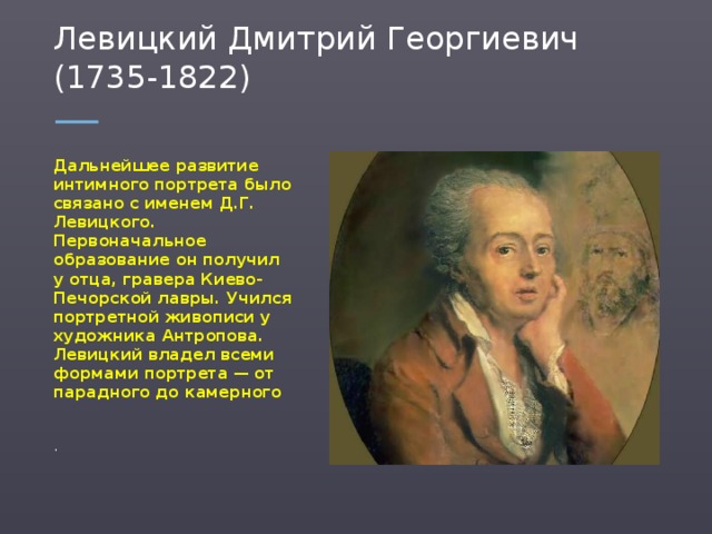 Левицкий Дмитрий Георгиевич (1735-1822) Дальнейшее развитие интимного портрета было связано с именем Д.Г. Левицкого. Первоначальное образование он получил у отца, гравера Киево-Печорской лавры. Учился портретной живописи у художника Антропова. Левицкий владел всеми формами портрета — от парадного до камерного .  