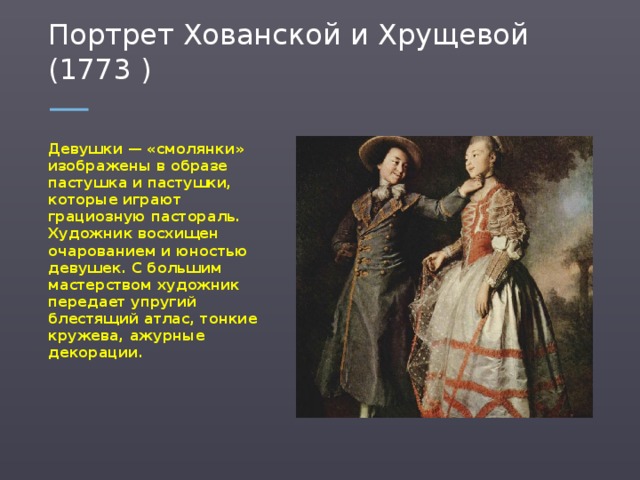 Портрет Хованской и Хрущевой (1773 ) Девушки — «смолянки» изображены в образе пастушка и пастушки, которые играют грациозную пастораль. Художник восхищен очарованием и юностью девушек. С большим мастерством художник передает упругий блестящий атлас, тонкие кружева, ажурные декорации.  