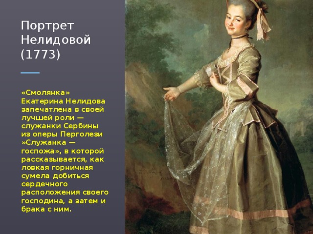 Портрет Нелидовой (1773) «Смолянка» Екатерина Нелидова запечатлена в своей лучшей роли — служанки Сербины из оперы Перголези »Служанка — госпожа», в которой рассказывается, как ловкая горничная сумела добиться сердечного расположения своего господина, а затем и брака с ним.  