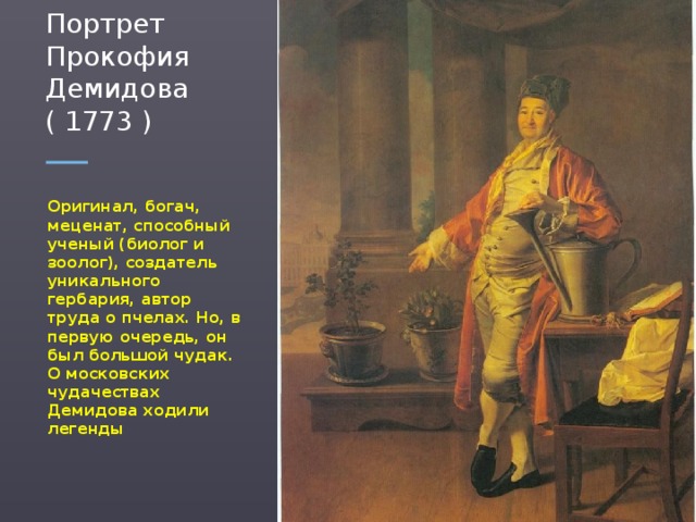 Портрет Прокофия Демидова ( 1773 ) Оригинал, богач, меценат, способный ученый (биолог и зоолог), создатель уникального гербария, автор труда о пчелах. Но, в первую очередь, он был большой чудак. О московских чудачествах Демидова ходили легенды  