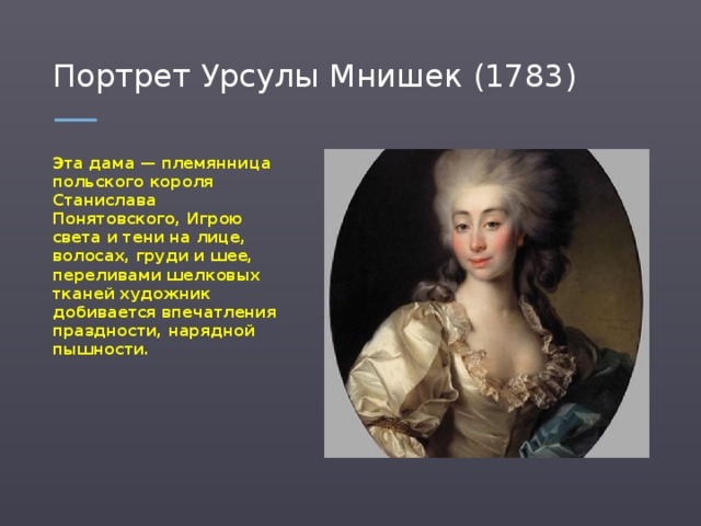 Портрет Урсулы Мнишек (1783) Эта дама — племянница польского короля Станислава Понятовского, Игрою света и тени на лице, волосах, груди и шее, переливами шелковых тканей художник добивается впечатления праздности, нарядной пышности.  