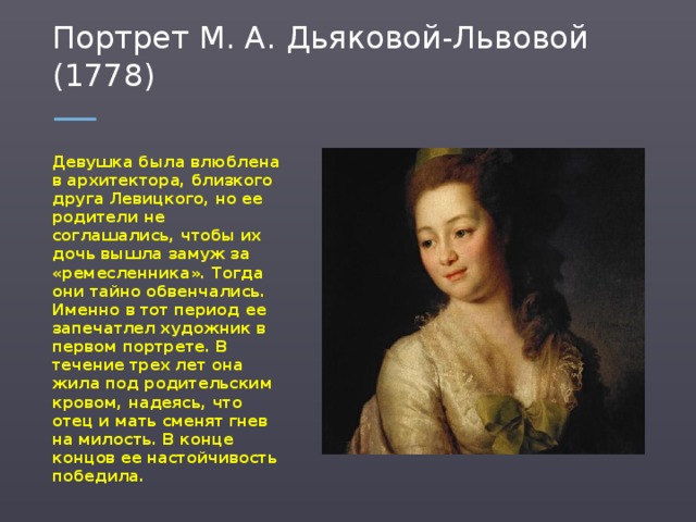 Портрет М. А. Дьяковой-Львовой (1778) Девушка была влюблена в архитектора, близкого друга Левицкого, но ее родители не соглашались, чтобы их дочь вышла замуж за «ремесленника». Тогда они тайно обвенчались. Именно в тот период ее запечатлел художник в первом портрете. В течение трех лет она жила под родительским кровом, надеясь, что отец и мать сменят гнев на милость. В конце концов ее настойчивость победила.  