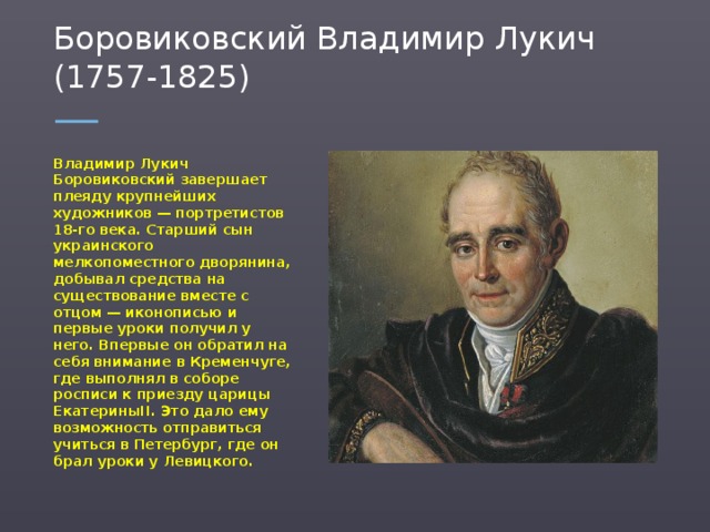 Боровиковский Владимир Лукич (1757-1825) Владимир Лукич Боровиковский завершает плеяду крупнейших художников — портретистов 18-го века. Старший сын украинского мелкопоместного дворянина, добывал средства на существование вместе с отцом — иконописью и первые уроки получил у него. Впервые он обратил на себя внимание в Кременчуге, где выполнял в соборе росписи к приезду царицы ЕкатериныII. Это дало ему возможность отправиться учиться в Петербург, где он брал уроки у Левицкого.  