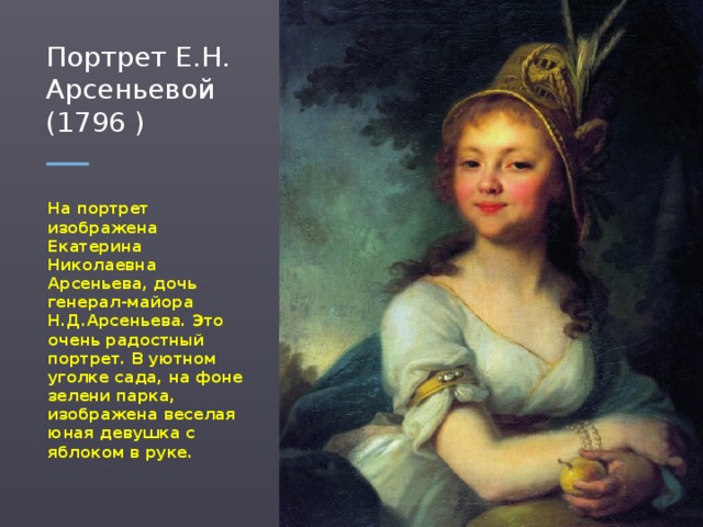 Портрет Е.Н. Арсеньевой (1796 ) На портрет изображена Екатерина Николаевна Арсеньева, дочь генерал-майора Н.Д.Арсеньева. Это очень радостный портрет. В уютном уголке сада, на фоне зелени парка, изображена веселая юная девушка с яблоком в руке.  