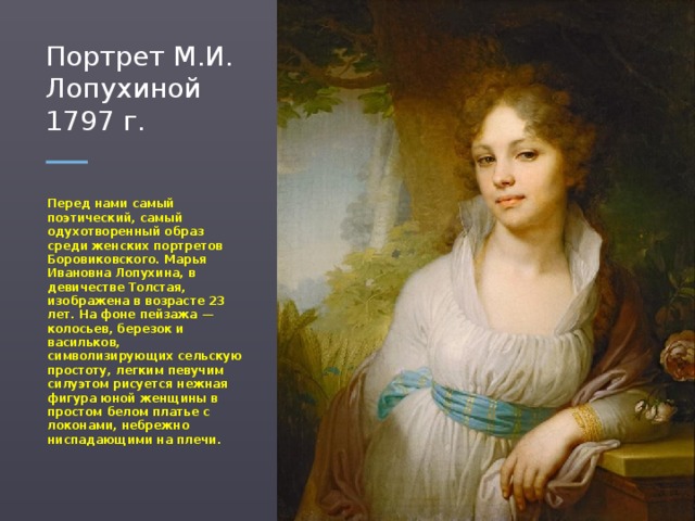 Портрет М.И. Лопухиной 1797 г. Перед нами самый поэтический, самый одухотворенный образ среди женских портретов Боровиковского. Марья Ивановна Лопухина, в девичестве Толстая, изображена в возрасте 23 лет. На фоне пейзажа — колосьев, березок и васильков, символизирующих сельскую простоту, легким певучим силуэтом рисуется нежная фигура юной женщины в простом белом платье с локонами, небрежно ниспадающими на плечи.  