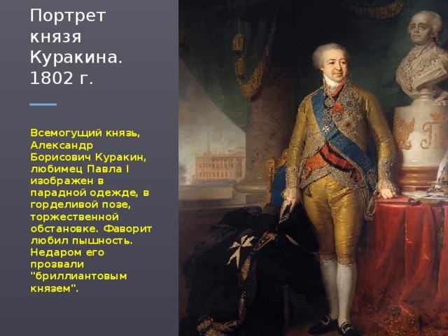 Портрет князя Куракина. 1802 г. Всемогущий князь, Александр Борисович Куракин, любимец Павла I изображен в парадной одежде, в горделивой позе, торжественной обстановке. Фаворит любил пышность. Недаром его прозвали 