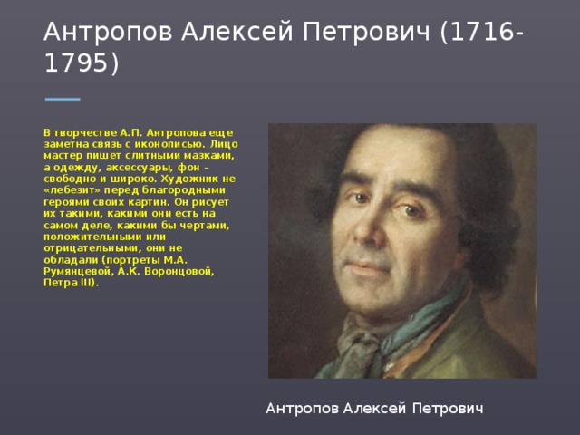 Антропов Алексей Петрович (1716-1795) В творчестве А.П. Антропова еще заметна связь с иконописью. Лицо мастер пишет слитными мазками, а одежду, аксессуары, фон – свободно и широко. Художник не «лебезит» перед благородными героями своих картин. Он рисует их такими, какими они есть на самом деле, какими бы чертами, положительными или отрицательными, они не обладали (портреты М.А. Румянцевой, А.К. Воронцовой, Петра ІІІ). Антропов Алексей Петрович  