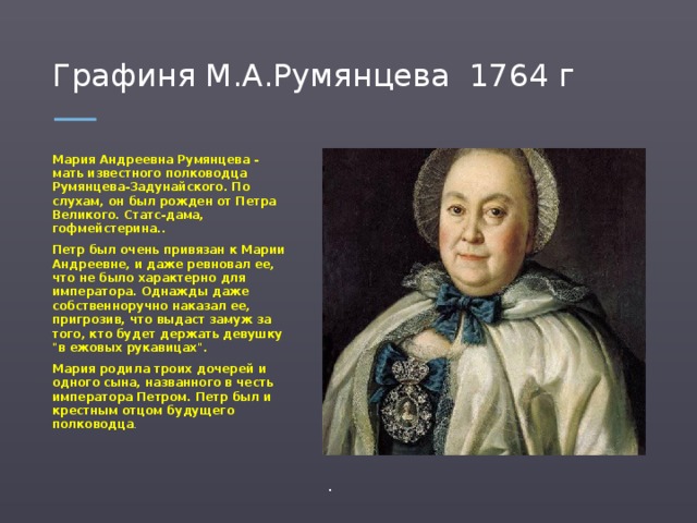 Графиня М.А.Румянцева 1764 г Мария Андреевна Румянцева - мать известного полководца Румянцева-Задунайского. По слухам, он был рожден от Петра Великого. Статс-дама, гофмейстерина.. Петр был очень привязан к Марии Андреевне, и даже ревновал ее, что не было характерно для императора. Однажды даже собственноручно наказал ее, пригрозив, что выдаст замуж за того, кто будет держать девушку 