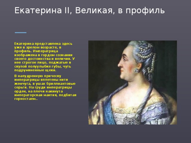 Екатерина II, Великая, в профиль   Екатерина представлена здесь уже в зрелом возрасте, в профиль. Императрица изображена в гордом сознании своего достоинства и величия. У нее строгое лицо, поджатые в скупой полуулыбке губы, чуть подрумяненные щеки. В напудренную прическу императрицы вплетены нити жемчуга, в ушах бриллиантовые серьги. На груди императрицы орден, на плечи накинута императорская мантия, подбитая горностаем..  