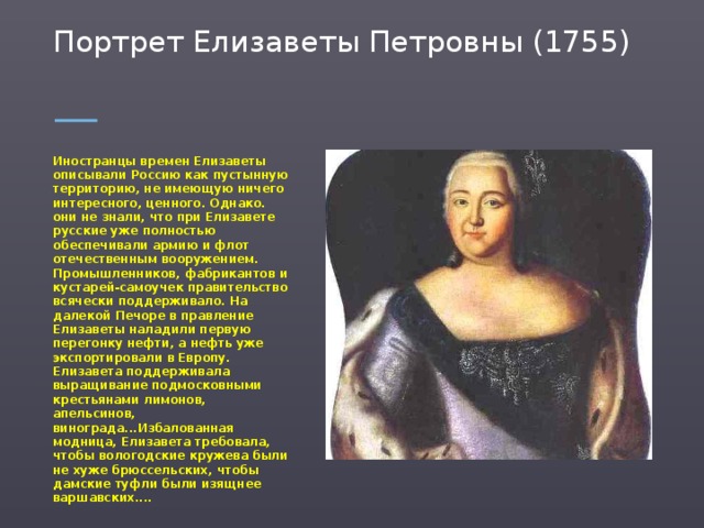 Портрет Елизаветы Петровны (1755)   Иностранцы времен Елизаветы описывали Россию как пустынную территорию, не имеющую ничего интересного, ценного. Однако. они не знали, что при Елизавете русские уже полностью обеспечивали армию и флот отечественным вооружением. Промышленников, фабрикантов и кустарей-самоучек правительство всячески поддерживало. На далекой Печоре в правление Елизаветы наладили первую перегонку нефти, а нефть уже экспортировали в Европу. Елизавета поддерживала выращивание подмосковными крестьянами лимонов, апельсинов, винограда...Избалованная модница, Елизавета требовала, чтобы вологодские кружева были не хуже брюссельских, чтобы дамские туфли были изящнее варшавских....  