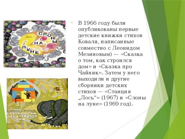 В 1966 году были опубликованы первые детские книжки стихов Коваля, написанные совместно с Леонидом Мезиновым) — «Сказка о том, как строился дом» и «Сказка про Чайник». Затем у него выходили и другие сборники детских стихов — «Станция „Лось“» (1967) и «Слоны на луне» (1969 год). 