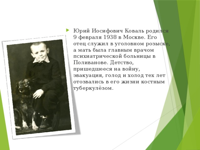 Юрий Иосифович Коваль родился 9 февраля 1938 в Москве. Его отец служил в уголовном розыске, а мать была главным врачом психиатрической больницы в Поливанове. Детство, пришедшееся на войну, эвакуация, голод и холод тех лет отозвались в его жизни костным туберкулёзом. 