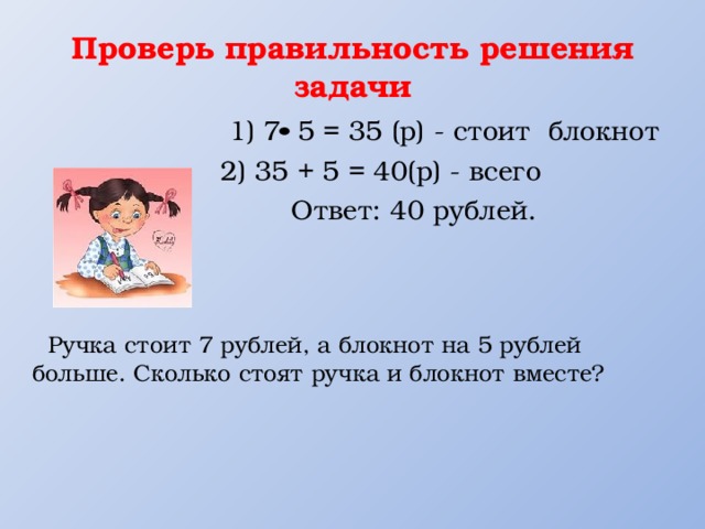Проверь правильность решения задачи  1) 7 5 = 35 (р) - стоит блокнот 2) 35 + 5 = 40(р) - всего  Ответ: 40 рублей.  Ручка стоит 7 рублей, а блокнот на 5 рублей больше. Сколько стоят ручка и блокнот вместе? 