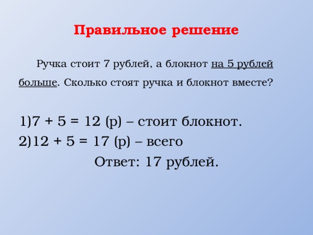 Правильное решение  Ручка стоит 7 рублей, а блокнот на 5 рублей больше . Сколько стоят ручка и блокнот вместе? 7 + 5 = 12 (р) – стоит блокнот. 12 + 5 = 17 (р) – всего  Ответ: 17 рублей. 