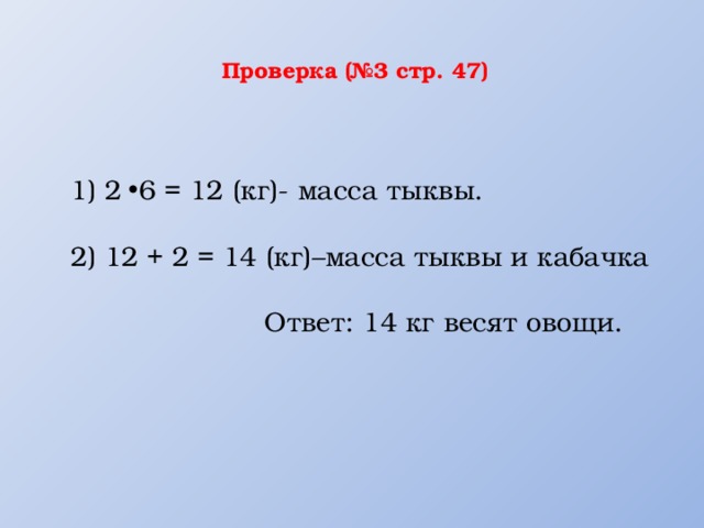  Проверка (№3 стр. 47)    1) 2 6 = 12 (кг)- масса тыквы.   2) 12 + 2 = 14 (кг)–масса тыквы и кабачка   Ответ: 14 кг весят овощи. 