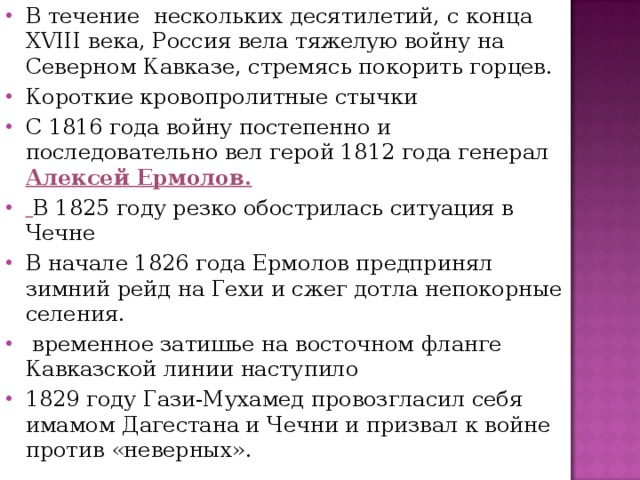 В течение нескольких десятилетий, с конца XVIII века, Россия вела тяжелую войну на Северном Кавказе, стремясь покорить горцев. Короткие кровопролитные стычки С 1816 года войну постепенно и последовательно вел герой 1812 года генерал Алексей Ермолов.  В 1825 году резко обострилась ситуация в Чечне В начале 1826 года Ермолов предпринял зимний рейд на Гехи и сжег дотла непокорные селения.  временное затишье на восточном фланге Кавказской линии наступило 1829 году Гази-Мухамед провозгласил себя имамом Дагестана и Чечни и призвал к войне против «неверных». 