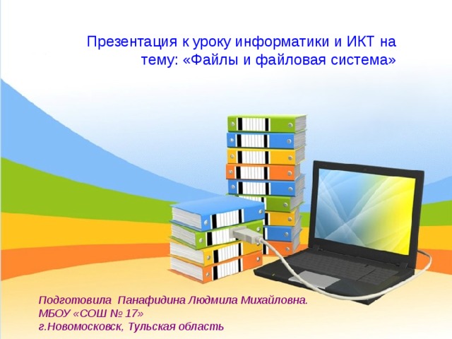 Презентация к уроку информатики и ИКТ на тему: «Файлы и файловая система» Подготовила Панафидина Людмила Михайловна. МБОУ «СОШ № 17» г.Новомосковск, Тульская область 