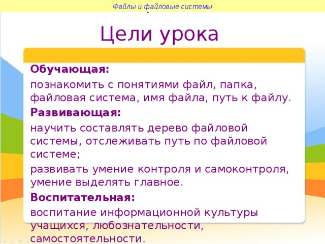 Файлы и файловые системы Файлы и файловые системы Цели урока Обучающая: познакомить с понятиями файл, папка, файловая система, имя файла, путь к файлу. Развивающая: научить составлять дерево файловой системы, отслеживать путь по файловой системе; развивать умение контроля и самоконтроля, умение выделять главное. Воспитательная: воспитание информационной культуры учащихся, любознательности, самостоятельности. 