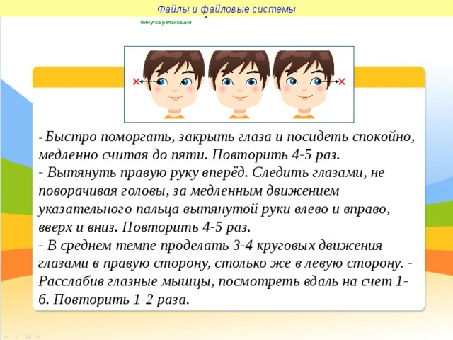 Файлы и файловые системы Файлы и файловые системы Минутка релаксации - Быстро поморгать, закрыть глаза и посидеть спокойно, медленно считая до пяти. Повторить 4-5 раз. - Вытянуть правую руку вперёд. Следить глазами, не поворачивая головы, за медленным движением указательного пальца вытянутой руки влево и вправо, вверх и вниз. Повторить 4-5 раз. - В среднем темпе проделать 3-4 круговых движения глазами в правую сторону, столько же в левую сторону. - Расслабив глазные мышцы, посмотреть вдаль на счет 1-6. Повторить 1-2 раза . 
