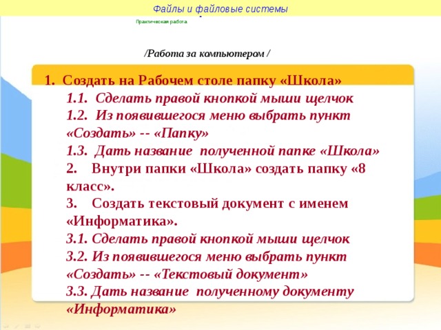 Файлы и файловые системы Файлы и файловые системы Практическая работа  /Работа за компьютером / 1. Создать на Рабочем столе папку «Школа» 1.1. Сделать правой кнопкой мыши щелчок 1.2. Из появившегося меню выбрать пункт «Создать» -- «Папку» 1.3. Дать название полученной папке «Школа» 2. Внутри папки «Школа» создать папку «8 класс». 3. Создать текстовый документ с именем «Информатика». 3.1. Сделать правой кнопкой мыши щелчок 3.2. Из появившегося меню выбрать пункт «Создать» -- «Текстовый документ» 3.3. Дать название полученному документу «Информатика»  
