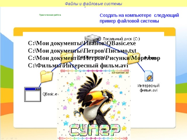 Файлы и файловые системы Файлы и файловые системы Создать на компьютере следующий пример файловой системы  Практическая работа C:\Мои документы\Иванов\QBasic.exe C:\Мои документы\Петров\Письмо.txt C:\Мои документы\Петров\Рисунки\Море.bmp C:\Фильмы\Интересный фильм.avi 