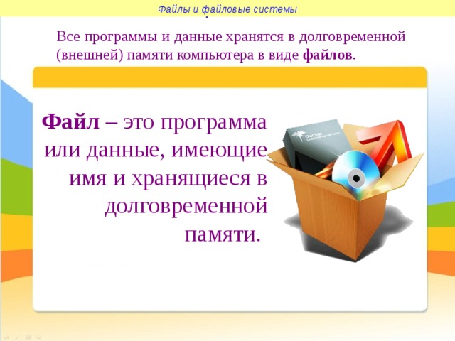 Файлы и файловые системы Файлы и файловые системы Все программы и данные хранятся в долговременной (внешней) памяти компьютера в виде файлов . Файл – это программа или данные, имеющие имя и хранящиеся в долговременной памяти.  