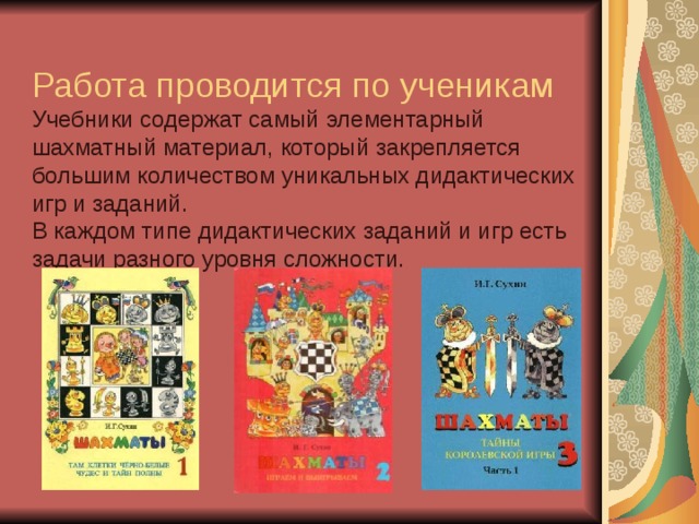 Работа проводится по ученикам Учебники содержат самый элементарный шахматный материал, который закрепляется большим количеством уникальных дидактических игр и заданий.  В каждом типе дидактических заданий и игр есть задачи разного уровня сложности.   
