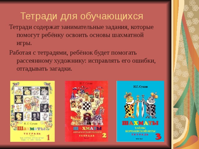 Тетради для обучающихся   Тетради содержат занимательные задания, которые помогут ребёнку освоить основы шахматной игры. Работая с тетрадями, ребёнок будет помогать рассеянному художнику: исправлять его ошибки, отгадывать загадки. 
