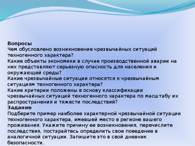 Вопросы Чем обусловлено возникновение чрезвычайных ситуаций техногенного характера? Какие объекты экономики в случае производственной аварии на них представляют серьезную опасность для населения и окружающей среды? Какие чрезвычайные ситуации относятся к чрезвычайным ситуациям техногенного характера? Какие критерии положены в основу классификации чрезвычайных ситуаций техногенного характера по масштабу их распространения и тяжести последствий? Задание Подберите пример наиболее характерной чрезвычайной ситуации техногенного характера, имевшей место в регионе вашего проживания. Укажите причину ее возникновения, перечислите последствия, постарайтесь определить свое поведение в аналогичной ситуации. Запишите это в свой дневник безопасности. 