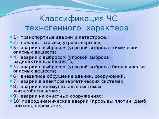 Классификация ЧС  техногенного характера: 1) транспортные аварии и катастрофы; 2) пожары, взрывы, угрозы взрывов; 3) аварии с выбросом (угрозой выброса) химически опасных веществ; 4) аварии с выбросом (угрозой выброса) радиоактивных веществ; 5) аварии с выбросом (угрозой выброса) биологически опасных веществ; 6) внезапное обрушение зданий, сооружений; 7) аварии в электроэнергетических системах; 8) аварии в коммунальных системах жизнеобеспечения; 9) аварии на очистных сооружениях; 10) гидродинамические аварии (прорывы плотин, дамб, шлюзов, перемычек).  