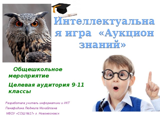 Интеллектуальная игра  «Аукцион знаний»  Общешкольное мероприятие Целевая аудитория 9 - 11 классы Разработала учитель информатики и ИКТ Панафидина Людмила Михайловна  МБОУ «СОШ №17» г. Новомосковск