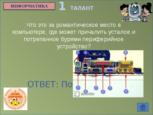 1 ТАЛАНТ ИНФОРМАТИКА Что это за романтическое место в компьютере, где может причалить усталое и потрепанное бурями периферийное устройство? ОТВЕТ: Порт