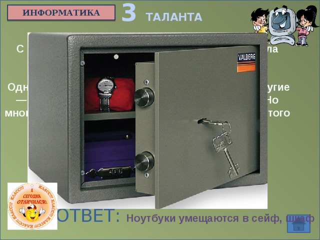 3 ТАЛАНТА ИНФОРМАТИКА С развитием персональных компьютеров встала проблема защиты информации от несанкционированного доступа.  Одни изобретают все более сложные пароли, другие — все более изощренные способы их обойти. Но многие продавцы notebook'ов уверяют, что для этого класса машин проблема давно решена.  Как же? ОТВЕТ: Ноутбуки умещаются в сейф, шкаф