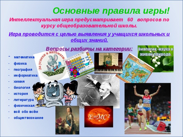 Основные правила игры! Интеллектуальная игра предусматривает 60 вопросов по курсу общеобразовательной школы. Игра проводится с целью выявления у учащихся школьных и общих знаний. Вопросы разбиты на категории:  математика  физика  география  информатика  химия  биология  история  литература  физическая культура  всё обо всём  обществознание