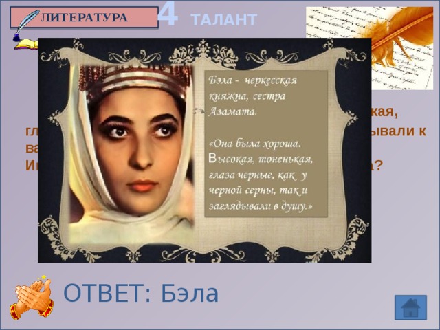 4 ТАЛАНТ ЛИТЕРАТУРА  «И точно, она была хороша: высокая, тоненькая, глаза черные, как у горной серны, так и заглядывали к вам в душу».  Имя героини из произведения М.Ю.Лермонтова? ОТВЕТ: Бэла