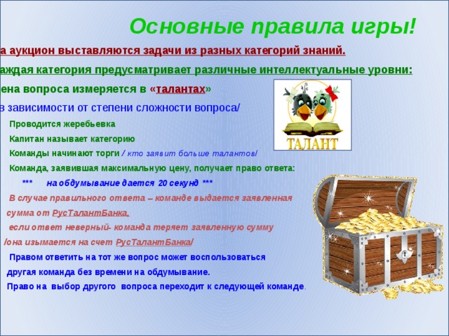 Основные правила игры! На аукцион выставляются задачи из разных категорий знаний. Каждая категория предусматривает различные интеллектуальные уровни: Цена вопроса измеряется в « талантах » / в зависимости от степени сложности вопроса/ Проводится жеребьевка Капитан называет категорию Команды начинают торги / кто заявит больше талантов / Команда, заявившая максимальную цену, получает право ответа:  *** на обдумывание дается 20 секунд *** В случае правильного ответа – команде выдается заявленная  сумма от РусТалантБанка,  если ответ неверный- команда теряет заявленную сумму  /она изымается на счет РусТалантБанка / Правом ответить на тот же вопрос может воспользоваться  другая команда без времени на обдумывание. 6. Право на выбор другого вопроса переходит к следующей команде .