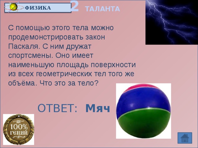 2 ТАЛАНТА ФИЗИКА С помощью этого тела можно продемонстрировать закон Паскаля. С ним дружат спортсмены. Оно имеет наименьшую площадь поверхности из всех геометрических тел того же объёма. Что это за тело? ОТВЕТ: Мяч